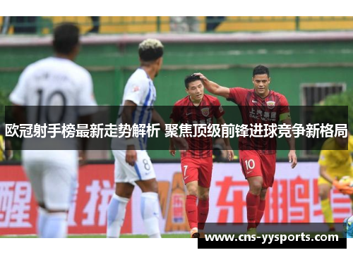 欧冠射手榜最新走势解析 聚焦顶级前锋进球竞争新格局