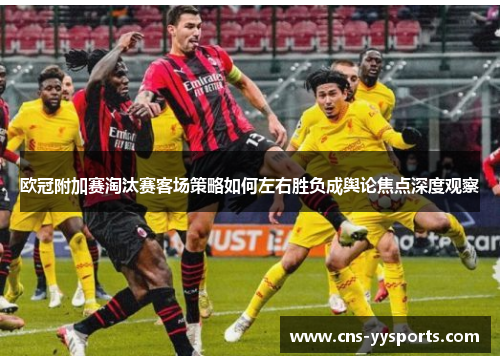 欧冠附加赛淘汰赛客场策略如何左右胜负成舆论焦点深度观察 欧冠附加赛淘汰赛客场策略如何左右胜负成舆论焦点深度观察